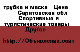 трубка и маска › Цена ­ 700 - Саратовская обл. Спортивные и туристические товары » Другое   